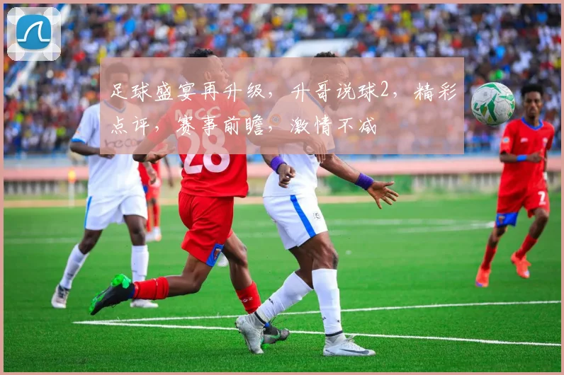 足球盛宴再升级，升哥说球2，精彩点评，赛事前瞻，激情不减