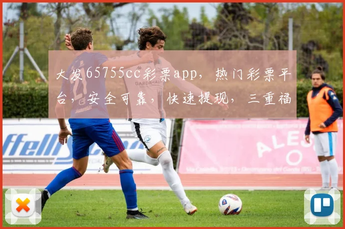 大发65755cc彩票app，热门彩票平台，安全可靠，快速提现，三重福利等你来