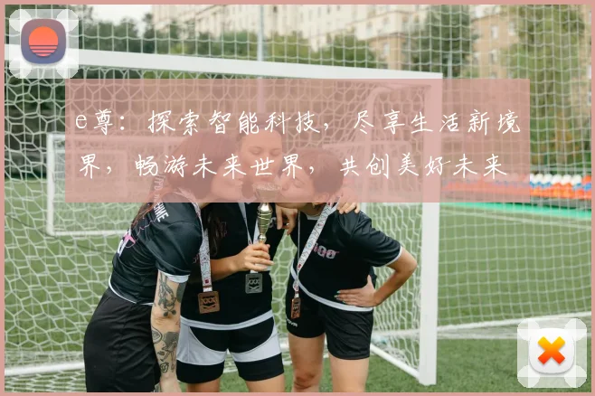 e尊：探索智能科技，尽享生活新境界，畅游未来世界，共创美好未来，体验非凡