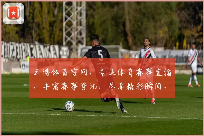 云博体育官网，专业体育赛事直播，丰富赛事资讯，尽享精彩瞬间，不容错过