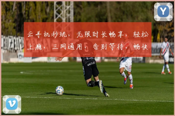 云手机秒玩，无限时长畅享，轻松上瘾，三网通用，告别等待，畅快体验