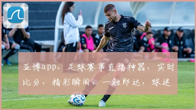 亚博app，足球赛事直播神器，实时比分，精彩瞬间，一触即达，球迷必备